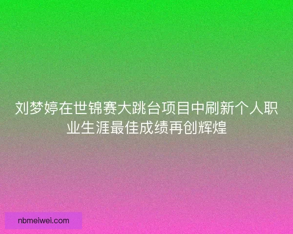 刘梦婷在世锦赛大跳台项目中刷新个人职业生涯最佳成绩再创辉煌
