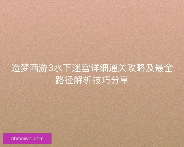 造梦西游3水下迷宫详细通关攻略及最全路径解析技巧分享