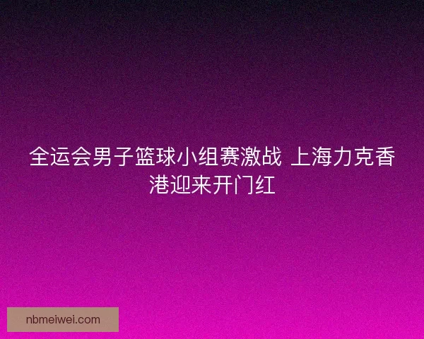 全运会男子篮球小组赛激战 上海力克香港迎来开门红