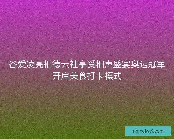 谷爱凌亮相德云社享受相声盛宴奥运冠军开启美食打卡模式